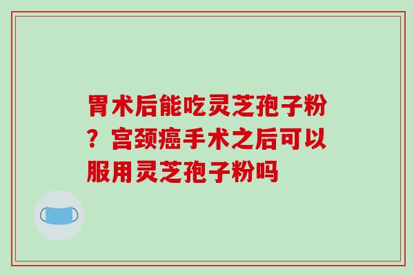 胃术后能吃灵芝孢子粉?宫颈手术之后可以服用灵芝孢子粉吗 胃术后能吃灵芝孢子粉?宫颈手术之后可以服用灵芝孢子粉吗