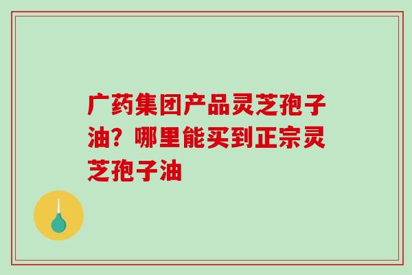 广药集团产品灵芝孢子油?哪里能买到正宗灵芝孢子油 广药集团产品灵芝孢子油?哪里能买到正宗灵芝孢子油