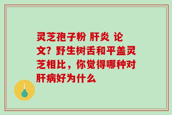 灵芝孢子粉 论文?野生树舌和平盖灵芝相比,你觉得哪种对好为什么 灵芝孢子粉 论文?野生树舌和平盖灵芝相比,你觉得哪种对好为什么
