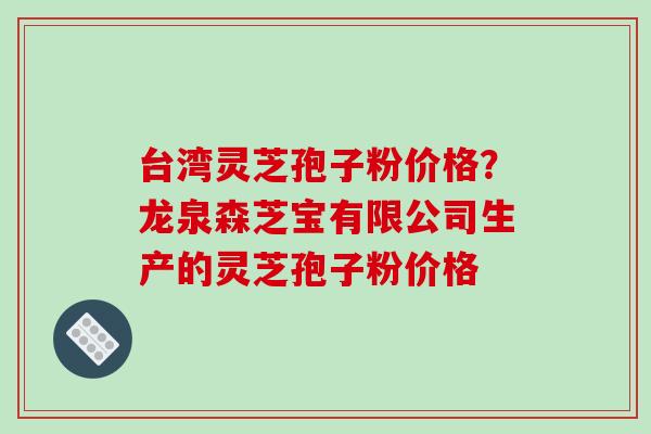 台湾灵芝孢子粉价格?龙泉森芝宝有限公司生产的灵芝孢子粉价格 台湾灵芝孢子粉价格?龙泉森芝宝有限公司生产的灵芝孢子粉价格