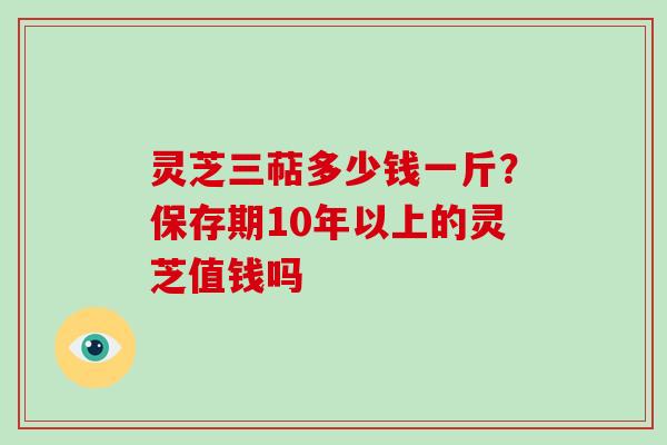 灵芝三萜多少钱一斤?保存期10年以上的灵芝值钱吗 灵芝三萜多少钱一斤?保存期10年以上的灵芝值钱吗