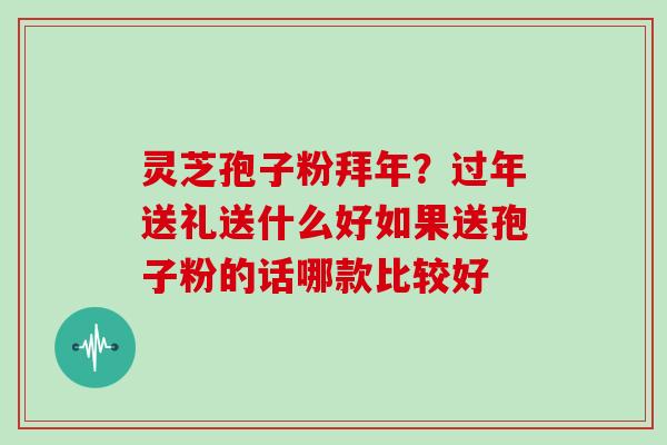 灵芝孢子粉拜年?过年送礼送什么好如果送孢子粉的话哪款比较好 灵芝孢子粉拜年?过年送礼送什么好如果送孢子粉的话哪款比较好