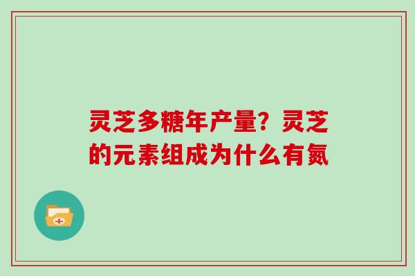 灵芝多糖年产量?灵芝的元素组成为什么有氮 灵芝多糖年产量?灵芝的元素组成为什么有氮