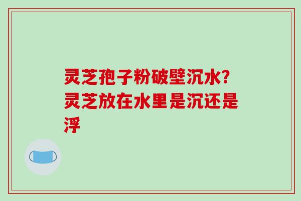 灵芝孢子粉破壁沉水?灵芝放在水里是沉还是浮 灵芝孢子粉破壁沉水?灵芝放在水里是沉还是浮