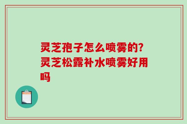 灵芝孢子怎么喷雾的？灵芝松露补水喷雾好用吗