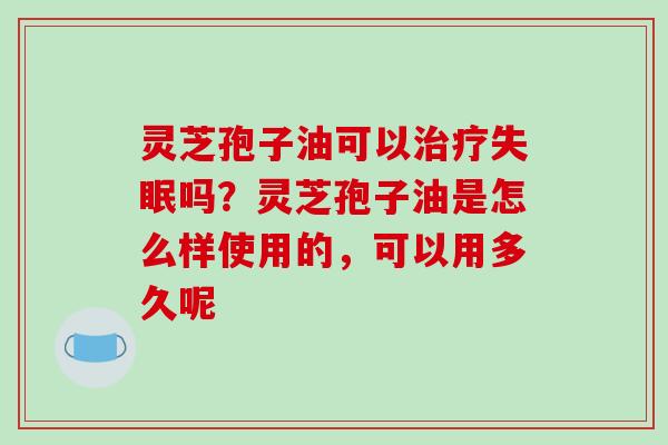 灵芝孢子油可以吗?灵芝孢子油是怎么样使用的,可以用多久呢 灵芝孢子油可以吗?灵芝孢子油是怎么样使用的,可以用多久呢