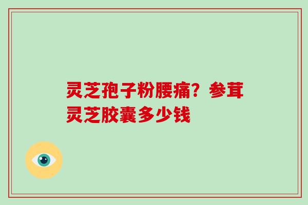灵芝孢子粉腰痛?参茸灵芝胶囊多少钱 灵芝孢子粉腰痛?参茸灵芝胶囊多少钱