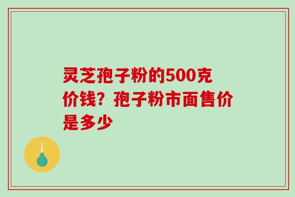 灵芝孢子粉的500克价钱?孢子粉市面售价是多少 灵芝孢子粉的500克价钱?孢子粉市面售价是多少