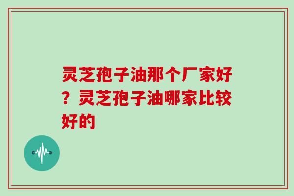 灵芝孢子油那个厂家好？灵芝孢子油哪家比较好的