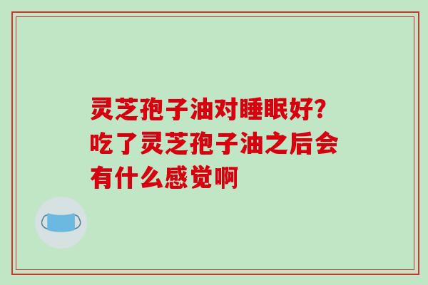 灵芝孢子油对好?吃了灵芝孢子油之后会有什么感觉啊 灵芝孢子油对好?吃了灵芝孢子油之后会有什么感觉啊