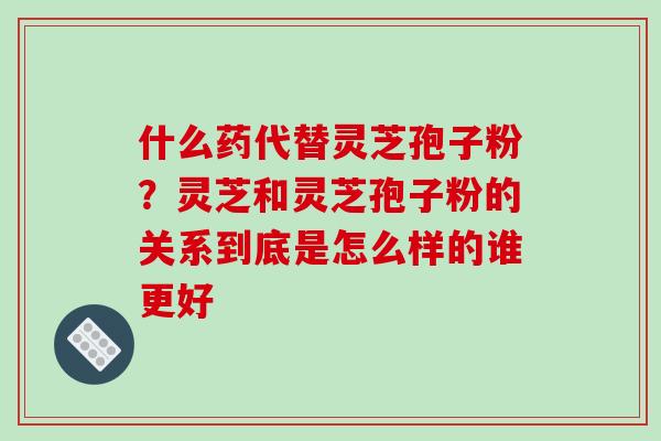 什么药代替灵芝孢子粉?灵芝和灵芝孢子粉的关系到底是怎么样的谁更好 什么药代替灵芝孢子粉?灵芝和灵芝孢子粉的关系到底是怎么样的谁更好