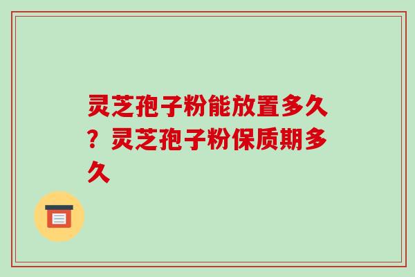 灵芝孢子粉能放置多久?灵芝孢子粉保质期多久 灵芝孢子粉能放置多久?灵芝孢子粉保质期多久