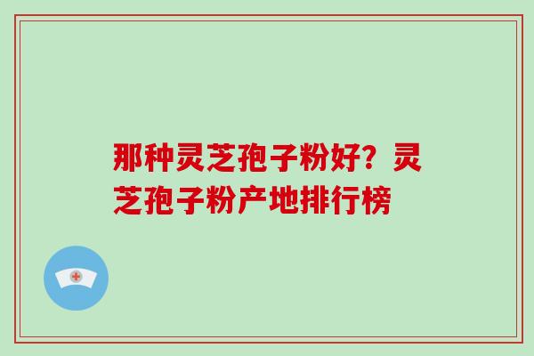 那种灵芝孢子粉好?灵芝孢子粉产地排行榜 那种灵芝孢子粉好?灵芝孢子粉产地排行榜