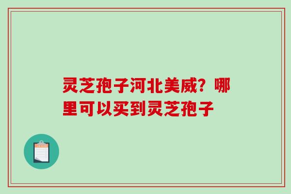 灵芝孢子河北美威?哪里可以买到灵芝孢子 灵芝孢子河北美威?哪里可以买到灵芝孢子