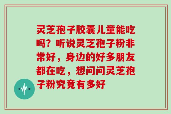 灵芝孢子胶囊儿童能吃吗?听说灵芝孢子粉非常好,身边的好多朋友都在吃,想问问灵芝孢子粉究竟有多好 灵芝孢子胶囊儿童能吃吗?听说灵芝孢子粉非常好,身边的好多朋友都在吃,想问问灵芝孢子粉究竟有多好