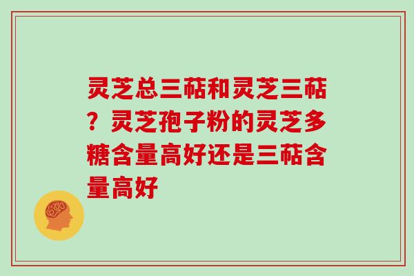 灵芝总三萜和灵芝三萜?灵芝孢子粉的灵芝多糖含量高好还是三萜含量高好 灵芝总三萜和灵芝三萜?灵芝孢子粉的灵芝多糖含量高好还是三萜含量高好