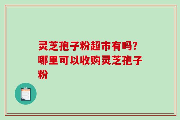 灵芝孢子粉超市有吗?哪里可以收购灵芝孢子粉 灵芝孢子粉超市有吗?哪里可以收购灵芝孢子粉