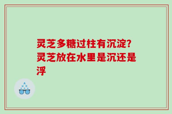 灵芝多糖过柱有沉淀?灵芝放在水里是沉还是浮 灵芝多糖过柱有沉淀?灵芝放在水里是沉还是浮