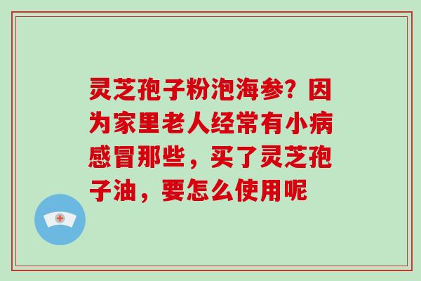 灵芝孢子粉泡海参?因为家里老人经常有小那些,买了灵芝孢子油,要怎么使用呢 灵芝孢子粉泡海参?因为家里老人经常有小那些,买了灵芝孢子油,要怎么使用呢