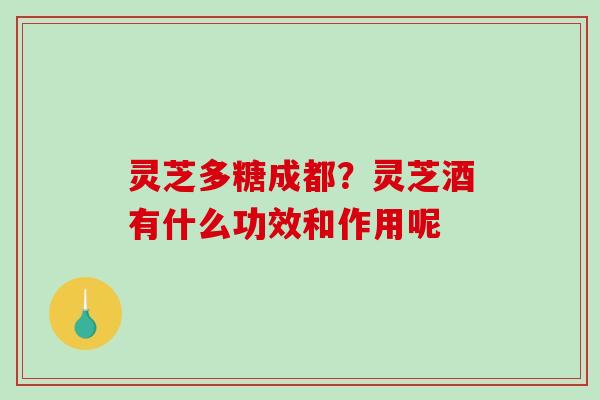 灵芝多糖成都?灵芝酒有什么功效和作用呢 灵芝多糖成都?灵芝酒有什么功效和作用呢