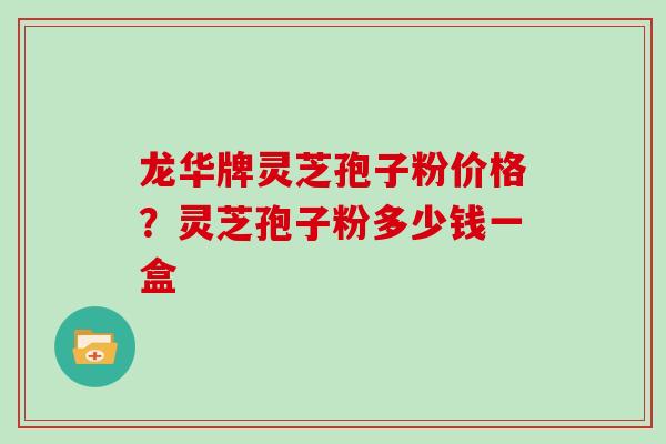 龙华牌灵芝孢子粉价格?灵芝孢子粉多少钱一盒 龙华牌灵芝孢子粉价格?灵芝孢子粉多少钱一盒