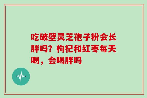 吃破壁灵芝孢子粉会长胖吗?枸杞和红枣每天喝,会喝胖吗 吃破壁灵芝孢子粉会长胖吗?枸杞和红枣每天喝,会喝胖吗