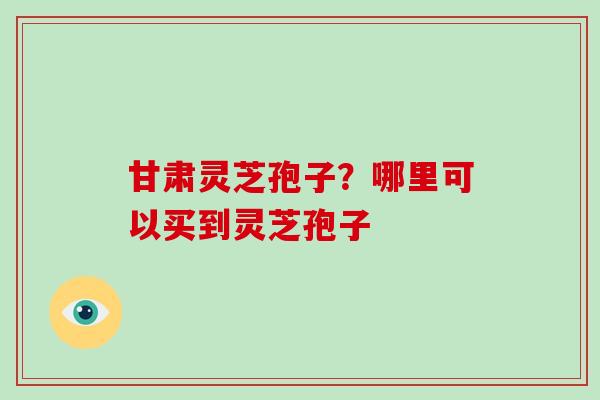 甘肃灵芝孢子?哪里可以买到灵芝孢子 甘肃灵芝孢子?哪里可以买到灵芝孢子