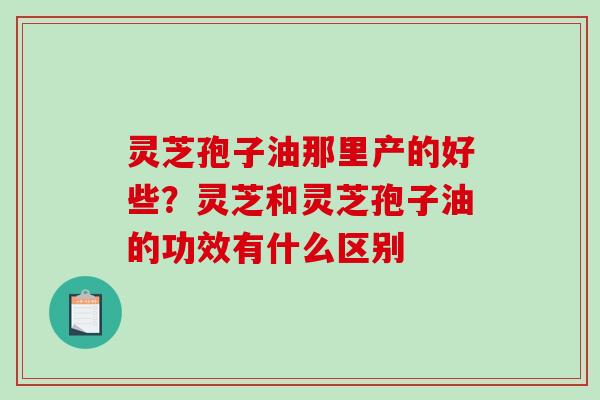 灵芝孢子油那里产的好些?灵芝和灵芝孢子油的功效有什么区别 灵芝孢子油那里产的好些?灵芝和灵芝孢子油的功效有什么区别