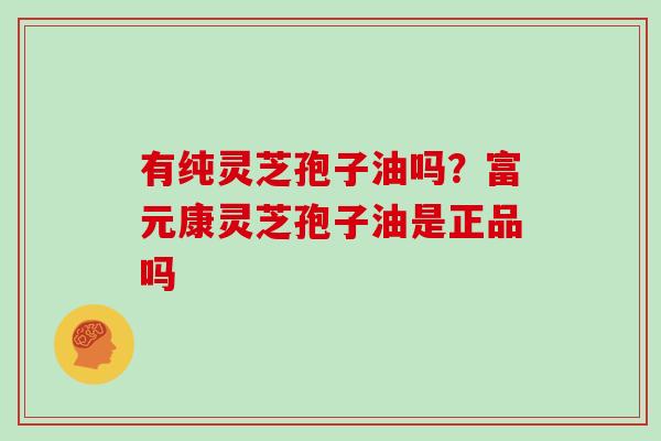 有纯灵芝孢子油吗?富元康灵芝孢子油是正品吗 有纯灵芝孢子油吗?富元康灵芝孢子油是正品吗