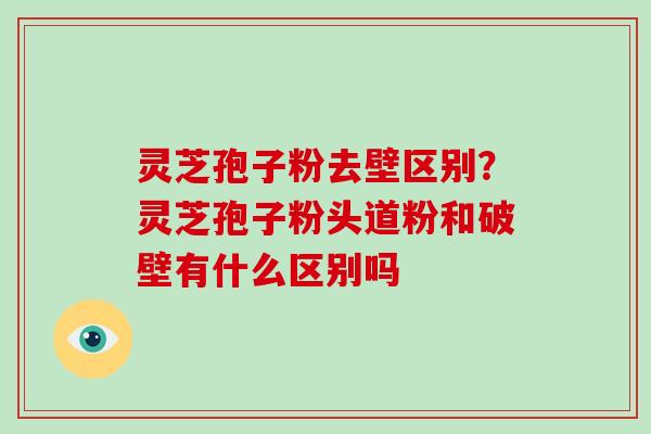 灵芝孢子粉去壁区别?灵芝孢子粉头道粉和破壁有什么区别吗 灵芝孢子粉去壁区别?灵芝孢子粉头道粉和破壁有什么区别吗