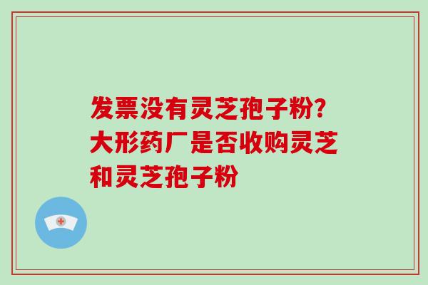 发票没有灵芝孢子粉?大形药厂是否收购灵芝和灵芝孢子粉 发票没有灵芝孢子粉?大形药厂是否收购灵芝和灵芝孢子粉
