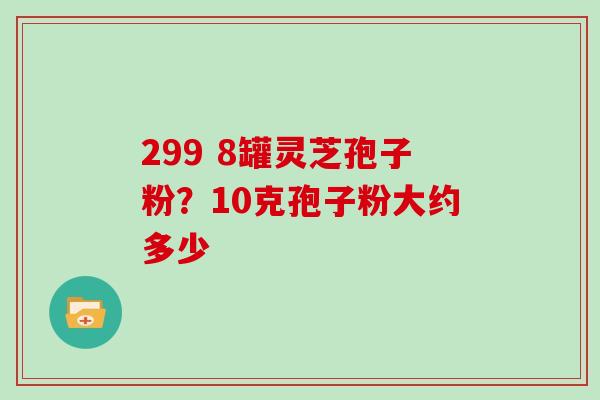 299 8罐灵芝孢子粉?10克孢子粉大约多少 299 8罐灵芝孢子粉?10克孢子粉大约多少