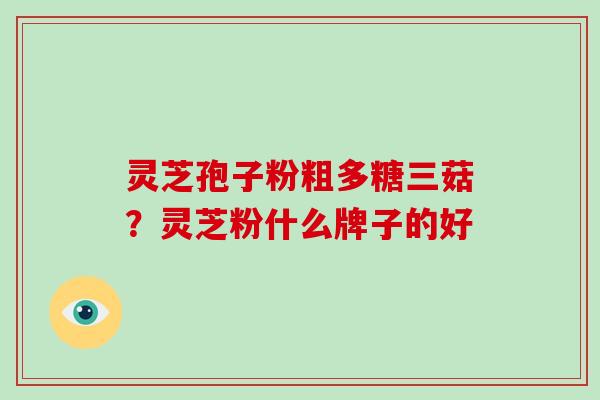 灵芝孢子粉粗多糖三菇?灵芝粉什么牌子的好 灵芝孢子粉粗多糖三菇?灵芝粉什么牌子的好