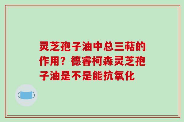 灵芝孢子油中总三萜的作用?德睿柯森灵芝孢子油是不是能 灵芝孢子油中总三萜的作用?德睿柯森灵芝孢子油是不是能