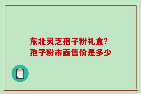 东北灵芝孢子粉礼盒?孢子粉市面售价是多少 东北灵芝孢子粉礼盒?孢子粉市面售价是多少