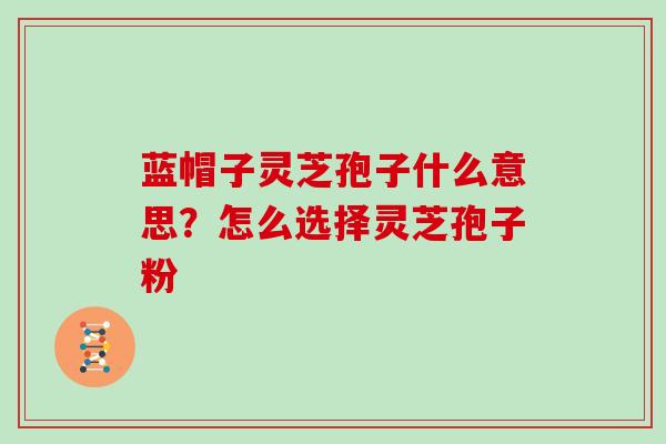 蓝帽子灵芝孢子什么意思？怎么选择灵芝孢子粉
