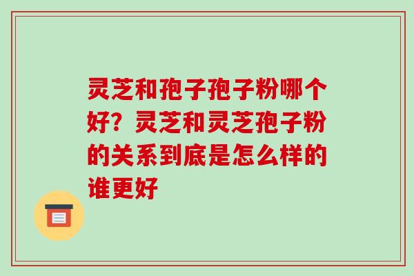 灵芝和孢子孢子粉哪个好？灵芝和灵芝孢子粉的关系到底是怎么样的谁更好