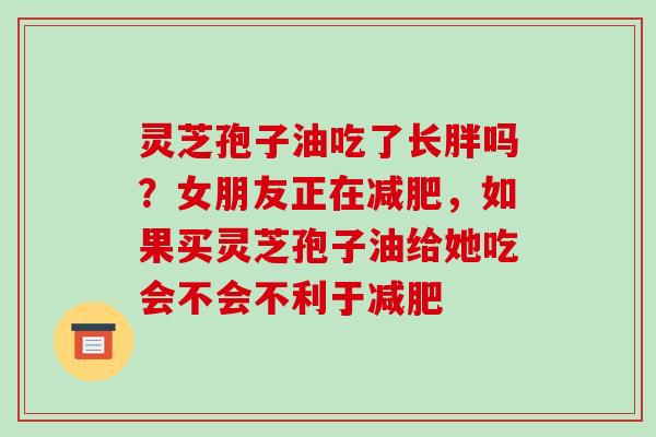 灵芝孢子油吃了长胖吗？女朋友正在，如果买灵芝孢子油给她吃会不会不利于