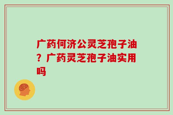 广药何济公灵芝孢子油?广药灵芝孢子油实用吗 广药何济公灵芝孢子油?广药灵芝孢子油实用吗
