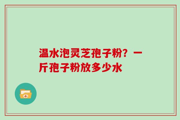 温水泡灵芝孢子粉?一斤孢子粉放多少水 温水泡灵芝孢子粉?一斤孢子粉放多少水