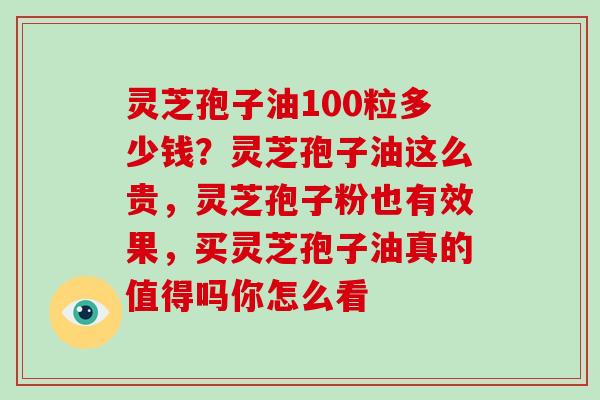 灵芝孢子油100粒多少钱?灵芝孢子油这么贵,灵芝孢子粉也有效果,买灵芝孢子油真的值得吗你怎么看 灵芝孢子油100粒多少钱?灵芝孢子油这么贵,灵芝孢子粉也有效果,买灵芝孢子油真的值得吗你怎么看