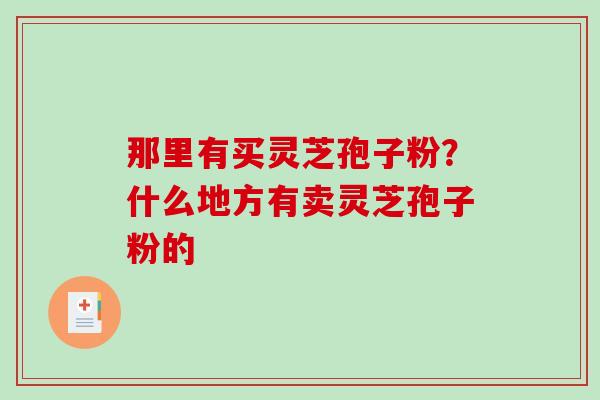 那里有买灵芝孢子粉?什么地方有卖灵芝孢子粉的 那里有买灵芝孢子粉?什么地方有卖灵芝孢子粉的