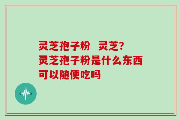 灵芝孢子粉 灵芝?灵芝孢子粉是什么东西可以随便吃吗 灵芝孢子粉 灵芝?灵芝孢子粉是什么东西可以随便吃吗