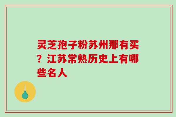 灵芝孢子粉苏州那有买?江苏常熟历史上有哪些名人 灵芝孢子粉苏州那有买?江苏常熟历史上有哪些名人