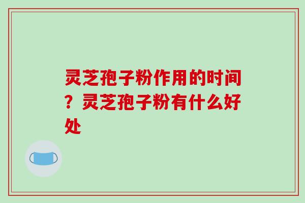 灵芝孢子粉作用的时间?灵芝孢子粉有什么好处 灵芝孢子粉作用的时间?灵芝孢子粉有什么好处