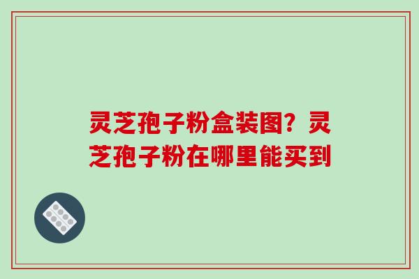 灵芝孢子粉盒装图?灵芝孢子粉在哪里能买到 灵芝孢子粉盒装图?灵芝孢子粉在哪里能买到