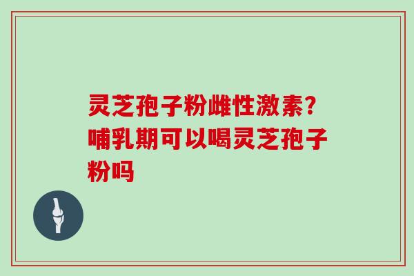 灵芝孢子粉雌性激素?哺乳期可以喝灵芝孢子粉吗 灵芝孢子粉雌性激素?哺乳期可以喝灵芝孢子粉吗