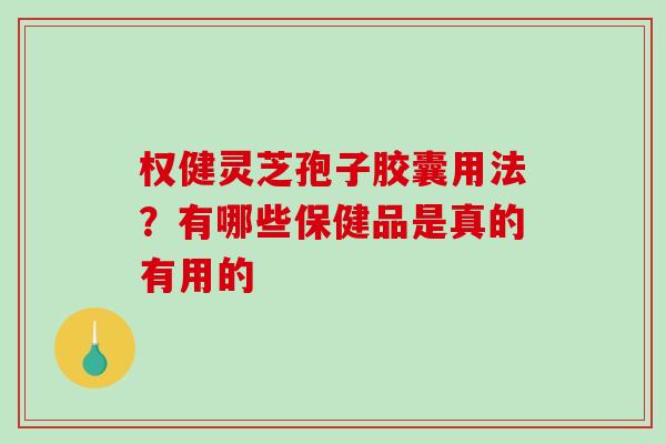 权健灵芝孢子胶囊用法?有哪些保健品是真的有用的 权健灵芝孢子胶囊用法?有哪些保健品是真的有用的
