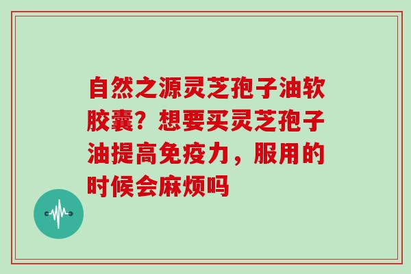 自然之源灵芝孢子油软胶囊?想要买灵芝孢子油提高免疫力,服用的时候会麻烦吗 自然之源灵芝孢子油软胶囊?想要买灵芝孢子油提高免疫力,服用的时候会麻烦吗