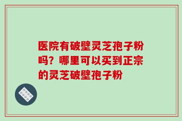 医院有破壁灵芝孢子粉吗?哪里可以买到正宗的灵芝破壁孢子粉 医院有破壁灵芝孢子粉吗?哪里可以买到正宗的灵芝破壁孢子粉